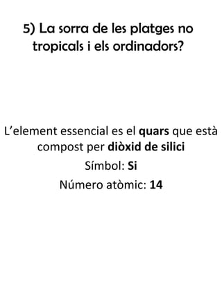 5) La sorra de les platges no tropicals i els ordinadors? L’element essencial es el  quars  que està compost per  diòxid de silici Símbol:  Si Número atòmic:  14 