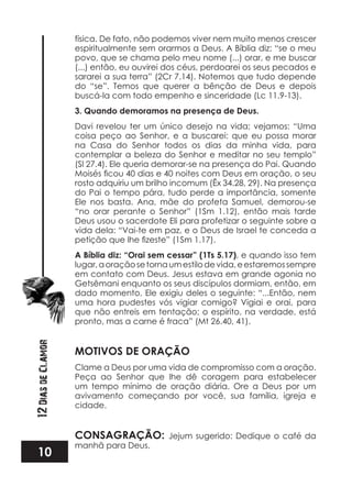 10
12DiasdeClamor
física. De fato, não podemos viver nem muito menos crescer
espiritualmente sem orarmos a Deus. A Bíblia diz: “se o meu
povo, que se chama pelo meu nome (...) orar, e me buscar
(...) então, eu ouvirei dos céus, perdoarei os seus pecados e
sararei a sua terra” (2Cr 7.14). Notemos que tudo depende
do “se”. Temos que querer a bênção de Deus e depois
buscá-la com todo empenho e sinceridade (Lc 11.9-13).
3. Quando demoramos na presença de Deus.
Davi revelou ter um único desejo na vida; vejamos: “Uma
coisa peço ao Senhor, e a buscarei: que eu possa morar
na Casa do Senhor todos os dias da minha vida, para
contemplar a beleza do Senhor e meditar no seu templo”
(Sl 27.4). Ele queria demorar-se na presença do Pai. Quando
rosto adquiriu um brilho incomum (Êx 34.28, 29). Na presença
do Pai o tempo pára, tudo perde a importância, somente
Ele nos basta. Ana, mãe do profeta Samuel, demorou-se
“no orar perante o Senhor” (1Sm 1.12), então mais tarde
Deus usou o sacerdote Eli para profetizar o seguinte sobre a
vida dela: “Vai-te em paz, e o Deus de Israel te conceda a
A Bíblia diz: “Orai sem cessar” (1Ts 5.17), e quando isso tem
lugar,aoraçãosetornaumestilodevida,eestaremossempre
em contato com Deus. Jesus estava em grande agonia no
Getsêmani enquanto os seus discípulos dormiam, então, em
dado momento, Ele exigiu deles o seguinte: “...Então, nem
uma hora pudestes vós vigiar comigo? Vigiai e orai, para
que não entreis em tentação; o espírito, na verdade, está
pronto, mas a carne é fraca” (Mt 26.40, 41).
MOTIVOS DE ORAÇÃO
Clame a Deus por uma vida de compromisso com a oração.
Peça ao Senhor que lhe dê coragem para estabelecer
um tempo mínimo de oração diária. Ore a Deus por um
avivamento começando por você, sua família, igreja e
cidade.
CONSAGRAÇÃO: Jejum sugerido: Dedique o café da
manhã para Deus.
 