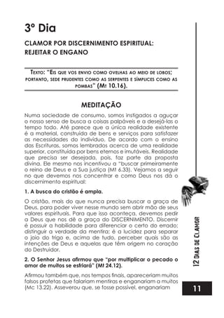 11
12DiasdeClamor
3º Dia
CLAMOR POR DISCERNIMENTO ESPIRITUAL:
REJEITAR O ENGANO
TexTo: “eis que vos envio como ovelhas ao meio de lobos;
porTanTo, sede prudenTes como as serpenTes e símplices como as
pombas” (mT 10.16).
MEDITAÇÃO
Numa sociedade de consumo, somos instigados a aguçar
o nosso senso de busca a coisas palpáveis e a desejá-las o
tempo todo. Até parece que a única realidade existente
é a material, construída de bens e serviços para satisfazer
as necessidades do indivíduo. De acordo com o ensino
das Escrituras, somos lembrados acerca de uma realidade
superior, constituída por bens eternos e imutáveis. Realidade
que precisa ser desejada, pois, faz parte da proposta
divina. Ele mesmo nos incentivou a “buscar primeiramente
o reino de Deus e a Sua justiça (Mt 6.33). Vejamos a seguir
no que devemos nos concentrar e como Deus nos dá o
discernimento espiritual:
1. A busca do cristão é ampla.
O cristão, mais do que nunca precisa buscar a graça de
Deus, para poder viver nesse mundo sem abrir mão de seus
valores espirituais. Para que isso aconteça, devemos pedir
a Deus que nos dê a graça do DISCERNIMENTO. Discernir
é possuir a habilidade para diferenciar o certo do errado;
distinguir a verdade da mentira; é a lucidez para separar
o joio do trigo e, acima de tudo, perceber quais são as
intenções de Deus e aquelas que têm origem no coração
do Destruidor.
amor de muitos se esfriará” (Mt 24.12).
falsos profetas que falariam mentiras e enganariam a muitos
(Mc 13.22). Asseverou que, se fosse possível, enganariam
 