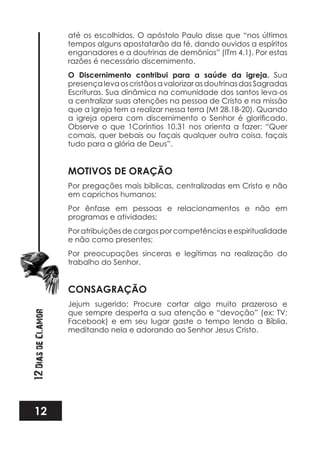 12
12DiasdeClamor
até os escolhidos. O apóstolo Paulo disse que “nos últimos
tempos alguns apostatarão da fé, dando ouvidos a espíritos
enganadores e a doutrinas de demônios” (ITm 4.1). Por estas
razões é necessário discernimento.
O Discernimento contribui para a saúde da igreja. Sua
presençalevaoscristãosavalorizarasdoutrinasdasSagradas
Escrituras. Sua dinâmica na comunidade dos santos leva-os
a centralizar suas atenções na pessoa de Cristo e na missão
que a Igreja tem a realizar nessa terra (Mt 28.18-20). Quando
Observe o que 1Coríntios 10.31 nos orienta a fazer: “Quer
comais, quer bebais ou façais qualquer outra coisa, façais
tudo para a glória de Deus”.
MOTIVOS DE ORAÇÃO
Por pregações mais bíblicas, centralizadas em Cristo e não
em caprichos humanos;
Por ênfase em pessoas e relacionamentos e não em
programas e atividades;
Poratribuiçõesdecargosporcompetênciaseespiritualidade
e não como presentes;
Por preocupações sinceras e legítimas na realização do
trabalho do Senhor.
CONSAGRAÇÃO
Jejum sugerido: Procure cortar algo muito prazeroso e
que sempre desperta a sua atenção e “devoção” (ex: TV;
Facebook) e em seu lugar gaste o tempo lendo a Bíblia,
meditando nela e adorando ao Senhor Jesus Cristo.
 