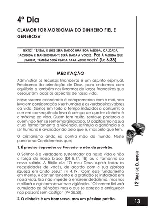 13
12DiasdeClamor
4º Dia
CLAMOR POR MORDOMIA DO DINHEIRO FIEL E
GENEROSA
TexTo: “deem, e lhes será dado: uma boa medida, calcada,
sacudida e TransbordanTe será dada a vocês. pois à medida que
usarem, Também será usada para medir vocês” (lc 6.38).
MEDITAÇÃO
Precisamos da orientação de Deus, para andarmos com
desajustam todos os aspectos de nossa vida.
Nosso sistema econômico é comprometido com o mal, não
leva em consideração o ser humano e os verdadeiros valores
da vida. Somos em todo o tempo induzidos a consumir; o
que em consequência leva à crença de que ter dinheiro é
o máximo da vida. Quem tem muito, sente-se poderoso e
quem não tem se sente marginalizado. O capitalismo na sua
atual forma fomenta a violência, estimula a ganância e o
ser humano é avaliado não pelo que é, mas pelo que tem.
O cristianismo anda na contra mão do mundo. Neste
panorama Consideremos que:
1. É preciso depender do Provedor e não da provisão.
O Senhor é o verdadeiro sustentador da nossa vida e não
a força do nosso braço (Dt 8.17, 18) ou o tamanho do
nosso salário. A Bíblia diz: “O meu Deus suprirá todas as
necessidades de vocês, de acordo com a sua gloriosa
riqueza em Cristo Jesus” (Fl 4.19). Com esse fundamento
em mente, o contentamento e a gratidão se instalarão em
nossa vida. Isso não impede o empreendedorismo, mas nos
cumulado de bênçãos, mas o que se apressa a enriquecer
não passará sem castigo” (Pv 28.20).
2. O dinheiro é um bom servo, mas um péssimo patrão.
 