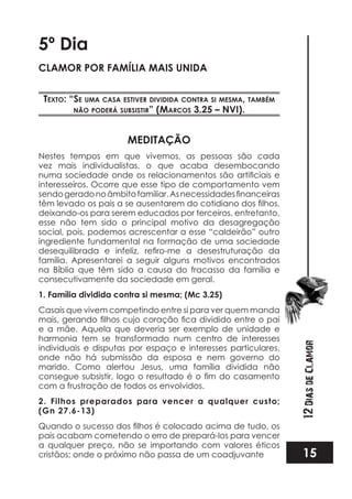 15
12DiasdeClamor
5º Dia
CLAMOR POR FAMÍLIA MAIS UNIDA
TexTo: “se uma casa esTiver dividida conTra si mesma, Também
não poderá subsisTir” (marcos 3.25 – nvi).
MEDITAÇÃO
Nestes tempos em que vivemos, as pessoas são cada
vez mais individualistas, o que acaba desembocando
interesseiros. Ocorre que esse tipo de comportamento vem
deixando-os para serem educados por terceiros, entretanto,
esse não tem sido o principal motivo da desagregação
social, pois, podemos acrescentar a esse “caldeirão” outro
ingrediente fundamental na formação de uma sociedade
família. Apresentarei a seguir alguns motivos encontrados
na Bíblia que têm sido a causa do fracasso da família e
consecutivamente da sociedade em geral.
1. Família dividida contra si mesma; (Mc 3.25)
Casais que vivem competindo entre si para ver quem manda
e a mãe. Aquela que deveria ser exemplo de unidade e
harmonia tem se transformado num centro de interesses
individuais e disputas por espaço e interesses particulares,
onde não há submissão da esposa e nem governo do
marido. Como alertou Jesus, uma família dividida não
com a frustração de todos os envolvidos.
2. Filhos preparados para vencer a qualquer custo;
(Gn 27.6-13)
pais acabam cometendo o erro de prepará-los para vencer
a qualquer preço, não se importando com valores éticos
cristãos; onde o próximo não passa de um coadjuvante
 