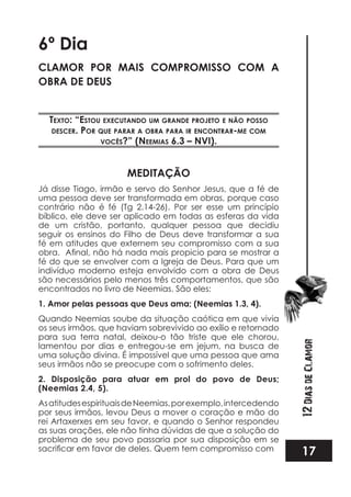 17
12DiasdeClamor
6º Dia
CLAMOR POR MAIS COMPROMISSO COM A
OBRA DE DEUS
TexTo: “esTou execuTando um Grande projeTo e não posso
descer. por que parar a obra para ir enconTrar-me com
vocês?” (neemias 6.3 – nvi).
MEDITAÇÃO
Já disse Tiago, irmão e servo do Senhor Jesus, que a fé de
uma pessoa deve ser transformada em obras, porque caso
contrário não é fé (Tg 2.14-26). Por ser esse um princípio
bíblico, ele deve ser aplicado em todas as esferas da vida
de um cristão, portanto, qualquer pessoa que decidiu
seguir os ensinos do Filho de Deus deve transformar a sua
fé em atitudes que externem seu compromisso com a sua
fé do que se envolver com a Igreja de Deus. Para que um
indivíduo moderno esteja envolvido com a obra de Deus
são necessários pelo menos três comportamentos, que são
encontrados no livro de Neemias. São eles:
1. Amor pelas pessoas que Deus ama; (Neemias 1.3, 4).
Quando Neemias soube da situação caótica em que vivia
os seus irmãos, que haviam sobrevivido ao exílio e retornado
para sua terra natal, deixou-o tão triste que ele chorou,
lamentou por dias e entregou-se em jejum, na busca de
uma solução divina. É impossível que uma pessoa que ama
seus irmãos não se preocupe com o sofrimento deles.
2. Disposição para atuar em prol do povo de Deus;
(Neemias 2.4, 5).
AsatitudesespirituaisdeNeemias,porexemplo,intercedendo
por seus irmãos, levou Deus a mover o coração e mão do
rei Artaxerxes em seu favor, e quando o Senhor respondeu
as suas orações, ele não tinha dúvidas de que a solução do
problema de seu povo passaria por sua disposição em se
 