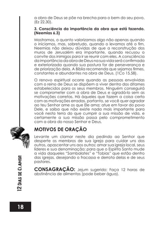 18
12DiasdeClamor
a obra de Deus se põe na brecha para o bem do seu povo.
(Ez 22.30).
3. Consciência da importância da obra que está fazendo.
(Neemias 6.3)
Mostramos, o quanto valorizamos algo não apenas quando
Neemias não deixou dúvidas de que a reconstrução dos
muros de Jerusalém era importante, quando recusou o
convite dos inimigos para ir se reunir com eles. A consciência
e exteriorizada quando sua postura for de perseverança e
constantes e abundantes na obra de Deus. (1Co 15.58).
O renovo espiritual ocorre quando as pessoas envolvidas
com o reino de Deus se dispõem a viver dentro dos ditames
estabelecidos para os seus membros. Ninguém conseguirá
se comprometer com a obra de Deus e agradá-lo sem as
motivações corretas. Há àqueles que fazem a coisa certa
com as motivações erradas, portanto, se você quer agradar
ao teu Senhor ame os que Ele ama; atue em favor do povo
Dele, e saiba que não existe nada mais importante para
você nesta terra do que cumprir a sua missão de vida, e
certamente a sua missão passa pelo comprometimento
com a obra do nosso Senhor e Deus.
MOTIVOS DE ORAÇÃO
Levante um clamor neste dia pedindo ao Senhor que
desperte os membros de sua igreja para cuidar uns dos
outros, apascentar uns aos outros; amar sua igreja local, seus
líderes e sua denominação; para que o Espírito Santo mude
a vida daqueles “Sambalates” e “Tobias” que estão dentro
das igrejas, desejando o fracasso e derrota delas e de seus
pastores.
CONSAGRAÇÃO: Jejum sugerido: Faça 12 horas de
abstinência de alimentos (pode beber água).
 
