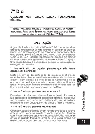19
12DiasdeClamor
7º Dia
CLAMOR POR IGREJA LOCAL TOTALMENTE
BÍBLICA
TexTo: “mas quem fará isso? perGunTou acabe. o profeTa
respondeu: assim diz o senhor: os jovens soldados dos líderes
das províncias o farão” (i reis 20.14).
MEDITAÇÃO
A grande tarefa de cada cristão está bifurcada em duas
Quem fará isso? A pergunta do Rei Acabe, quando recebeu
uma palavra profética, sobre uma vitória a ser conquistada
sobre o Rei Ben Hadade repercute na direção do clamor
evangelizar o mundo.
1. Isso será feito por aquelas pessoas que não fazem
concessões ao inimigo!
ser enfrentado. Esse adversário transveste-se de contenda,
orgulho, carnalidade e outras coisas semelhantes a essas,
igreja. Acabe, num primeiro momento fez concessões a Ben
Hadade e isso foi derrota para o povo de Deus.
2. Isso será feito por pessoas que se renovam!
Deus disse a Acabe que os jovens fariam a tarefa. Penso que
são aqueles que buscam a jovialidade de uma vida diária
e constante com Deus, que estão aptos a fazer o trabalho.
3. Isso será feito por pessoas responsáveis!
Quando Acabe perguntou quem havia começado a guerra,
obteve uma resposta enfática: você! (verso 14). Pessoas
com iniciativa e que assumem responsabilidade, tornam-se
aptas na grande tarefa de produzir uma igreja bíblica por
 