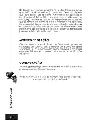 20
12DiasdeClamor
Na história que inspira o clamor desse dia, temos um povo
que está sendo oprimido (o povo de Deus) e alguém
que está sendo usado como instrumento de opressão e
uma igreja totalmente bíblica, passa pelas mãos das pessoas
que se tornam um caminho para o livramento da opressão,
imposta pelo inimigo, que deseja que as igrejas sejam fracas
e improdutivas. Resta-nos saber quem se oferecerá como
instrumento de opressão da igreja, e, quem se tornará um
MOTIVOS DE ORAÇÃO
Clamor pelas virtudes do Reino de Deus sendo plantadas
na igreja; por justiça, paz e alegria do Espírito na igreja
(Romanos 14.17); e, por pessoas que se renovam e assumam
da igreja.
CONSAGRAÇÃO
Jejum sugerido: Hoje vamos nos abster de café e de outros
produtos que contenham cafeína.
“Pois nem mesmo o Filho do homem veio para ser servido,
mas para servir...” (Marcos 10.45).
 