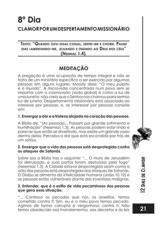 21
12DiasdeClamor
8º Dia
CLAMORPORUMDESPERTAMENTOMISSIONÁRIO
TexTo: “quando ouvi essas coisas, senTei-me e chorei. passei
dias lamenTando-me, jejuando e orando ao deus dos céus”
(neemias 1.4).
MEDITAÇÃO
A pregação é uma ocupação de tempo integral e não se
pessoas em alguns lugares. Moody disse: “O meu púlpito
é o mundo”. A microvisão concentrada num povo sem se
importar com a cosmovisão (visão global) é como a luz de
uma luneta; não creio que o Senhor nos chamou para sermos
luz de luneta. Despertamento missionário está associado ao
interesse por pessoas, e, se interessar por pessoas consiste
em:
1. Enxergar a dor e a tristeza alojada no coração das pessoas.
A Bíblia diz: “(As pessoas)... Passam por grande sofrimento e
humilhação” (Neemias 1.3). As pessoas podem estar rindo e
parecer que estão se divertindo, mas existe um grande vazio
dentro delas. Perceba a dor que está escondida por trás de
um sorriso.
2. Enxergar que a vida das pessoas está desprotegida contra
os ataques de Satanás.
Sobre isso a Bíblia traz o seguinte: “... O muro de Jerusalém
foi derrubado, e suas portas foram destruídas pelo fogo”
(Neemias 1.3). A Cidade estava desprotegida assim como a
vida das pessoas está desprotegida dos ataques de Satanás.
O Diabo se alimenta da infelicidade humana (João 10.10) e
as pessoas estão vulneráveis diante das investidas malignas.
3. Entender, que é o estilo de vida pecaminoso das pessoas
que gera essa situação.
“... Confesso os pecados que nós, os israelitas, temos
cometido contra ti. Sim, eu e o meu povo temos pecado.
Agimos de forma corrupta e vergonhosa contra ti. Não
temos obedecido aos mandamentos, aos decretos e às leis
 