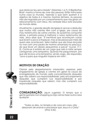 22
12DiasdeClamor
que deste ao teu servo Moisés” (Neemias 1.6-7). O Big Brother
Brasil mostra a forma de viver das pessoas: Estão trancadas
numa casa (o mundo), fazendo o que bem querem e o
objetivo de todos é o mesmo: Ganhar dinheiro. As pessoas
não são regradas por um comportamento que vise gerar um
relacionamento com Deus. Na verdade Deus está excluído
do mundo delas.
que muitos não crentes têm com a igreja, por causa do
mau testemunho de certos crentes. Se quisermos conquistar
almas, o primeiro passo é melhorar o nosso testemunho de
vida. Jesus disse que: “É inevitável que aconteçam coisas
que levem o povo a tropeçar, mas aí da pessoa por meio de
quem elas acontecem. Seria melhor que ela fosse lançada
no mar com uma pedra de moinho amarrada no pescoço,
do que levar um desses pequeninos a pecar” (Lucas 17.1-
2). Conta-se à estória de um cego que saía à noite sempre
carregando uma lamparina. Quando lhe perguntaram, por
que ele levava uma lamparina, sendo cego, ele respondeu
‘Levo-a para que ninguém tropece em mim’.
MOTIVOS DE ORAÇÃO
Clamor pelo despertamento missionário, expresso pelo
engajamento de igrejas e crentes em geral na causa da
evangelização do mundo; pela conscientização daqueles
que não sabem sua responsabilidade; pelo encorajamento
daqueles que cumprem sua responsabilidade e por
inquietude naqueles que sabem, mas não cumprem sua
responsabilidade.
CONSAGRAÇÃO: Jejum sugerido: O tempo que a
gente gastaria num shopping ou loja vamos fazer outra coisa
qualquer.
“Todos os dias, no templo e de casa em casa, não
deixavam de ensinar e proclamar que Jesus é o Cristo”
(Atos 5.42).
 