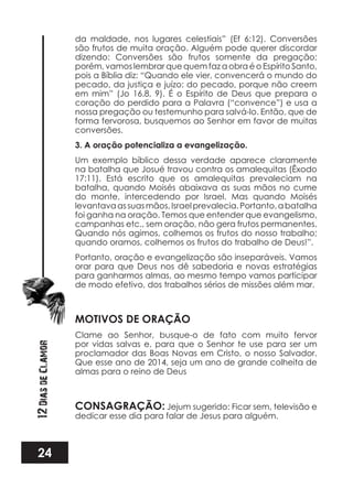 24
12DiasdeClamor
da maldade, nos lugares celestiais” (Ef 6:12). Conversões
são frutos de muita oração. Alguém pode querer discordar
dizendo: Conversões são frutos somente da pregação;
porém, vamos lembrar que quem faz a obra é o Espírito Santo,
pois a Bíblia diz: “Quando ele vier, convencerá o mundo do
pecado, da justiça e juízo: do pecado, porque não creem
em mim” (Jo 16.8, 9). É o Espírito de Deus que prepara o
coração do perdido para a Palavra (“convence”) e usa a
nossa pregação ou testemunho para salvá-lo. Então, que de
forma fervorosa, busquemos ao Senhor em favor de muitas
conversões.
3. A oração potencializa a evangelização.
Um exemplo bíblico dessa verdade aparece claramente
na batalha que Josué travou contra os amalequitas (Êxodo
17:11). Está escrito que os amalequitas prevaleciam na
batalha, quando Moisés abaixava as suas mãos no cume
do monte, intercedendo por Israel. Mas quando Moisés
levantavaassuasmãos,Israelprevalecia.Portanto,abatalha
foi ganha na oração. Temos que entender que evangelismo,
campanhas etc., sem oração, não gera frutos permanentes.
Quando nós agimos, colhemos os frutos do nosso trabalho;
quando oramos, colhemos os frutos do trabalho de Deus!”.
Portanto, oração e evangelização são inseparáveis. Vamos
orar para que Deus nos dê sabedoria e novas estratégias
para ganharmos almas, ao mesmo tempo vamos participar
de modo efetivo, dos trabalhos sérios de missões além mar.
MOTIVOS DE ORAÇÃO
Clame ao Senhor, busque-o de fato com muito fervor
por vidas salvas e, para que o Senhor te use para ser um
proclamador das Boas Novas em Cristo, o nosso Salvador.
Que esse ano de 2014, seja um ano de grande colheita de
almas para o reino de Deus
CONSAGRAÇÃO: Jejum sugerido: Ficar sem, televisão e
dedicar esse dia para falar de Jesus para alguém.
 