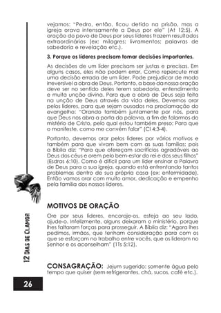 26
12DiasdeClamor igreja orava intensamente a Deus por ele” (At 12:5). A
oração do povo de Deus por seus líderes trazem resultados
extraordinários (ex: milagres; livramentos; palavras de
sabedoria e revelação etc.).
3. Porque os líderes precisam tomar decisões importantes.
As decisões de um líder precisam ser justas e precisas. Em
alguns casos, eles não podem errar. Como repercute mal
uma decisão errada de um líder. Pode prejudicar de modo
irreversível a obra de Deus. Portanto, a base da nossa oração
deve ser no sentido deles terem sabedoria, entendimento
e muita unção divina. Para que a obra de Deus seja feita
na unção de Deus através da vida deles. Devemos orar
pelos líderes, para que sejam ousados na proclamação do
evangelho: “Orando também juntamente por nós, para
mistério de Cristo, pelo qual estou também preso; Para que
o manifeste, como me convém falar” (Cl 4:3-4).
Portanto, devemos orar pelos líderes por vários motivos e
também para que vivam bem com as suas famílias; pois
a Bíblia diz: “Para que ofereçam sacrifícios agradáveis ao
(Esdras 6:10). Como é difícil para um líder ensinar a Palavra
de Deus para a sua igreja, quando está enfrentando tantos
problemas dentro de sua própria casa (ex: enfermidade).
Então vamos orar com muito amor, dedicação e empenho
pela família dos nossos líderes.
MOTIVOS DE ORAÇÃO
Ore por seus líderes, encoraje-os, esteja ao seu lado,
ajude-o. Infelizmente, alguns deixaram o ministério, porque
lhes faltaram forças para prosseguir. A Bíblia diz: “Agora lhes
pedimos, irmãos, que tenham consideração para com os
que se esforçam no trabalho entre vocês, que os lideram no
Senhor e os aconselham” (1Ts 5:12).
CONSAGRAÇÃO: Jejum sugerido: somente água pelo
tempo que quiser (sem refrigerantes, chá, sucos, café etc.).
 