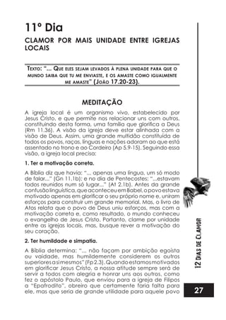 27
12DiasdeClamor
11º Dia
CLAMOR POR MAIS UNIDADE ENTRE IGREJAS
LOCAIS
TexTo: “... que eles sejam levados à plena unidade para que o
mundo saiba que Tu me enviasTe, e os amasTe como iGualmenTe
me amasTe” (joão 17.20-23).
MEDITAÇÃO
A igreja local é um organismo vivo, estabelecido por
Jesus Cristo, e que permite nos relacionar uns com outros,
(Rm 11.36). A visão da igreja deve estar alinhada com a
visão de Deus. Assim, uma grande multidão constituída de
todos os povos, raças, línguas e nações adoram ao que está
assentado no trono e ao Cordeiro (Ap 5.9-15). Seguindo essa
visão, a igreja local precisa:
1. Ter a motivação correta.
A Bíblia diz que havia: “... apenas uma língua, um só modo
de falar...” (Gn 11.1b); e no dia de Pentecostes: “...estavam
todos reunidos num só lugar...” (At 2.1b). Antes da grande
confusãolinguística,queaconteceuemBabel,opovoestava
esforços para construir um grande memorial. Mas, o livro de
Atos relata que o povo de Deus uniu esforços, mas com a
motivação correta e, como resultado, o mundo conheceu
o evangelho de Jesus Cristo. Portanto, clame por unidade
entre as igrejas locais, mas, busque rever a motivação do
seu coração.
2. Ter humildade e simpatia.
A Bíblia determina: “... não façam por ambição egoísta
ou vaidade, mas humildemente considerem os outros
superioresasimesmos”(Fp2.3).Quandoestamosmotivados
servir a todos com alegria e honrar uns aos outros, como
fez o apóstolo Paulo, que enviou para a igreja de Filipos
a “Epafrodito”, obreiro que certamente faria falta para
ele, mas que seria de grande utilidade para aquele povo
 