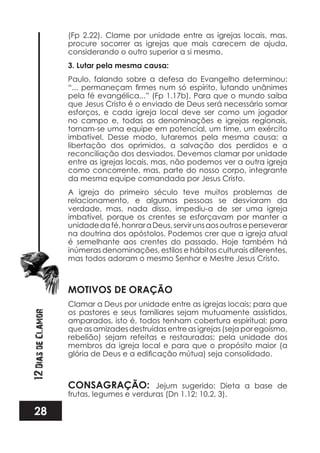 28
12DiasdeClamor
(Fp 2.22). Clame por unidade entre as igrejas locais, mas,
procure socorrer as igrejas que mais carecem de ajuda,
considerando o outro superior a si mesmo.
3. Lutar pela mesma causa:
Paulo, falando sobre a defesa do Evangelho determinou:
pela fé evangélica...” (Fp 1.17b). Para que o mundo saiba
que Jesus Cristo é o enviado de Deus será necessário somar
esforços, e cada igreja local deve ser como um jogador
no campo e, todas as denominações e igrejas regionais,
tornam-se uma equipe em potencial, um time, um exército
imbatível. Desse modo, lutaremos pela mesma causa: a
libertação dos oprimidos, a salvação dos perdidos e a
reconciliação dos desviados. Devemos clamar por unidade
entre as igrejas locais, mas, não podemos ver a outra igreja
como concorrente, mas, parte do nosso corpo, integrante
da mesma equipe comandada por Jesus Cristo.
A igreja do primeiro século teve muitos problemas de
relacionamento, e algumas pessoas se desviaram da
verdade, mas, nada disso, impediu-a de ser uma igreja
imbatível, porque os crentes se esforçavam por manter a
unidadedafé,honraraDeus,servirunsaosoutroseperseverar
na doutrina dos apóstolos. Podemos crer que a igreja atual
é semelhante aos crentes do passado. Hoje também há
inúmeras denominações, estilos e hábitos culturais diferentes,
mas todos adoram o mesmo Senhor e Mestre Jesus Cristo.
MOTIVOS DE ORAÇÃO
Clamar a Deus por unidade entre as igrejas locais; para que
os pastores e seus familiares sejam mutuamente assistidos,
amparados, isto é, todos tenham cobertura espiritual; para
que as amizades destruídas entre as igrejas (seja por egoísmo,
rebelião) sejam refeitas e restauradas; pela unidade dos
membros da igreja local e para que o propósito maior (a
CONSAGRAÇÃO: Jejum sugerido: Dieta a base de
frutas, legumes e verduras (Dn 1.12; 10.2, 3).
 