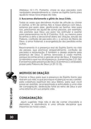 30
12DiasdeClamor
(Hebreus 12.1-17). Portanto, chore os seus pecados com
verdadeiro arrependimento e, clame ao Espírito Santo para
ajudá-lo nessa nova etapa da vida.
3. Buscarmos diariamente a glória de Jesus Cristo.
Todas as vezes que decidimos mudar de atitude ou chorar
isso, precisamos da ajuda de outras pessoas, por exemplo,
dos pastores que Deus usa para nos estimular e exortar
para perseveramos na fé (II Coríntios 13.5), ou mesmo para
levarmos a sério o devocional diário (ex: oração, estudo da
Deus, o amor fraternal, a evangelização dos perdidos entre
outros.
Reavivamento é a presença real do Espírito Santo na vida
pecados e restauração. É também o desejo ardente pela
presença de Deus. É sermos renovado a cada manhã,
porque reconhecemos o grande amor de Deus. É trazermos
à memória o que nos dá esperança. (Lamentações 3.21-26).
É ansiarmos pela presença de Deus; é sentirmos o verdadeiro
prazer pela Palavra de Deus (Jr 29.12-13).
MOTIVOS DE ORAÇÃO
Clamar a Deus para que a presença do Espírito Santo seja
real em sua vida, e que provoque mudanças no seu caráter;
pela cobertura espiritual dos seus líderes, para que você
possa ser assistido, acompanhado e estimulado a uma vida
de consagração, dedicação total ao reino de Deus e por
uma reforma em sua própria vida.
CONSAGRAÇÃO:
Jejum sugerido: Hoje não é dia de comer chocolate e
derivados. A abstinência é uma atitude disciplinar que
impomos ao nosso corpo.
 