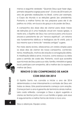 4
12DiasdeClamor
menos a seguinte verdade: “Quando Deus quer fazer algo,
primeiro desperta a Igreja para orar”. O ano de 2014 será um
ano de grandes realizações no Brasil, como por exemplo,
a Copa do Mundo e as eleições gerais (ex: presidente).
Portanto a melhor forma de nos preparar para ele é de
joelhos no chão, em busca da graça e do poder de Deus.
A campanha dos doze dias de clamor para doze meses
de bênçãos já é uma tradição anual em nossas igrejas, e
neste ano, o Espírito de Deus nos convoca para uma busca
sincera e persistente de um “renovo espiritual”, um retorno
aos fundamentos bíblicos e teológicos da fé cristã, pois é
isso mesmo que o tema de “veredas antigas” sugere.
Por meio desta revista, oferecemos um roteiro simples para
os doze dias de clamor da nossa campanha, contendo:
tema, meditação, motivos de oração e consagração diária.
A meditação bíblica serve, inclusive, como esboço ou ideia
para o sermão de cada dia. Portanto, você que acredita
que há mais de Deus para sua vida, família, ministério e igreja
local, participe com empenho, dê o melhor de si e espere o
melhor de Deus.
RENOVE O SEU COMPROMISSO DE AMOR
COM DEUS EM 2014
O Espírito Santo nos convida a iniciar o ano de 2014
determinados a viver intensamente a vontade de Deus em
todas as áreas. Este posicionamento começa com oração.
Começar bem o ano é garantia de terminá-lo ainda melhor.
clame ao Senhor junto com a sua família e igreja, pois essa
é seguramente a melhor forma de iniciar o novo ano.
Deus o abençoe, Equipe Junec.
 