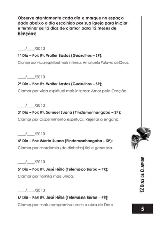 5
12DiasdeClamor
Observe atentamente cada dia e marque no espaço
dado abaixo o dia escolhido por sua igreja para iniciar
e terminar os 12 dias de clamor para 12 meses de
bênçãos:
____/____/2013
1º Dia – Por: Pr. Walter Bastos (Guarulhos – SP);
Clamor por vida espiritual mais intensa: Amor pela Palavra de Deus.
____/____/2013
2º Dia – Por: Pr. Walter Bastos (Guarulhos – SP);
Clamor por vida espiritual mais intensa: Amor pela Oração.
____/____/2013
3º Dia – Por: Pr. Samuel Suana (Pindamonhangaba – SP);
Clamor por discernimento espiritual: Rejeitar o engano.
____/____/2013
4º Dia – Por: Marta Suana (Pindamonhangaba – SP);
____/____/2013
5º Dia – Por: Pr. José Hélio (Telemaco Borba – PR);
Clamor por família mais unida.
____/____/2013
6º Dia – Por: Pr. José Hélio (Telemaco Borba – PR);
Clamor por mais compromisso com a obra de Deus
 