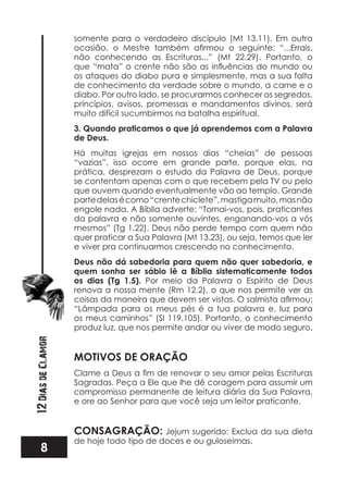8
12DiasdeClamor
somente para o verdadeiro discípulo (Mt 13.11). Em outra
não conhecendo as Escrituras...” (Mt 22.29). Portanto, o
os ataques do diabo pura e simplesmente, mas a sua falta
de conhecimento da verdade sobre o mundo, a carne e o
diabo. Por outro lado, se procurarmos conhecer os segredos,
princípios, avisos, promessas e mandamentos divinos, será
muito difícil sucumbirmos na batalha espiritual.
3. Quando praticamos o que já aprendemos com a Palavra
de Deus.
Há muitas igrejas em nossos dias “cheias” de pessoas
“vazias”, isso ocorre em grande parte, porque elas, na
prática, desprezam o estudo da Palavra de Deus, porque
se contentam apenas com o que recebem pela TV ou pelo
que ouvem quando eventualmente vão ao templo. Grande
partedelasécomo“crentechiclete”,mastigamuito,masnão
engole nada. A Bíblia adverte: “Tornai-vos, pois, praticantes
da palavra e não somente ouvintes, enganando-vos a vós
mesmos” (Tg 1.22). Deus não perde tempo com quem não
quer praticar a Sua Palavra (Mt 13.23), ou seja, temos que ler
e viver pra continuarmos crescendo no conhecimento.
Deus não dá sabedoria para quem não quer sabedoria, e
quem sonha ser sábio lê a Bíblia sistematicamente todos
os dias (Tg 1.5). Por meio da Palavra o Espírito de Deus
renova a nossa mente (Rm 12.2), o que nos permite ver as
“Lâmpada para os meus pés é a tua palavra e, luz para
os meus caminhos” (Sl 119.105). Portanto, o conhecimento
produz luz, que nos permite andar ou viver de modo seguro.
MOTIVOS DE ORAÇÃO
Sagradas. Peça a Ele que lhe dê coragem para assumir um
compromisso permanente de leitura diária da Sua Palavra,
e ore ao Senhor para que você seja um leitor praticante.
CONSAGRAÇÃO: Jejum sugerido: Exclua da sua dieta
de hoje todo tipo de doces e ou guloseimas.
 