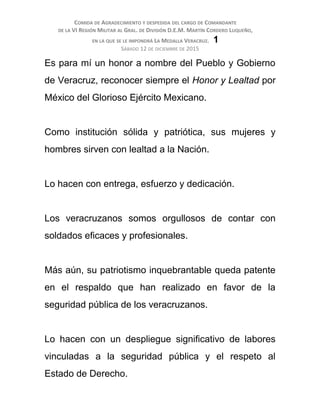 COMIDA DE AGRADECIMIENTO Y DESPEDIDA DEL CARGO DE COMANDANTE
DE LA VI REGIÓN MILITAR AL GRAL. DE DIVISIÓN D.E.M. MARTÍN CORDERO LUQUEÑO,
EN LA QUE SE LE IMPONDRÁ LA MEDALLA VERACRUZ. 1
SÁBADO 12 DE DICIEMBRE DE 2015
Es para mí un honor a nombre del Pueblo y Gobierno
de Veracruz, reconocer siempre el Honor y Lealtad por
México del Glorioso Ejército Mexicano.
Como institución sólida y patriótica, sus mujeres y
hombres sirven con lealtad a la Nación.
Lo hacen con entrega, esfuerzo y dedicación.
Los veracruzanos somos orgullosos de contar con
soldados eficaces y profesionales.
Más aún, su patriotismo inquebrantable queda patente
en el respaldo que han realizado en favor de la
seguridad pública de los veracruzanos.
Lo hacen con un despliegue significativo de labores
vinculadas a la seguridad pública y el respeto al
Estado de Derecho.
 