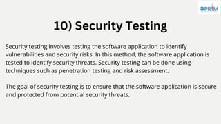 10) Security Testing
Security testing involves testing the software application to identify
vulnerabilities and security risks. In this method, the software application is
tested to identify security threats. Security testing can be done using
techniques such as penetration testing and risk assessment.
The goal of security testing is to ensure that the software application is secure
and protected from potential security threats.
 