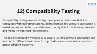 12) Compatibility Testing
Compatibility testing involves testing the application to ensure that it is
compatible with operating systems. In this method, the software application is
tested on various platforms and devices to verify that it functions as intended
and meets the specified requirements.
The goal of compatibility testing is to ensure that the software application can
function in different environments. It provides a consistent user experience
across different platforms.
 