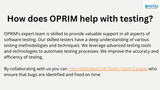 How does OPRIM help with testing?
OPRIM’s expert team is skilled to provide valuable support in all aspects of
software testing. Our skilled testers have a deep understanding of various
testing methodologies and techniques. We leverage advanced testing tools
and technologies to automate testing processes. We improve the accuracy and
efficiency of testing.
By collaborating with us you can Hire Dedicated QA Tester Team Canada who
ensure that bugs are identified and fixed on time.
 