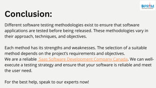 Conclusion:
Different software testing methodologies exist to ensure that software
applications are tested before being released. These methodologies vary in
their approach, techniques, and objectives.
Each method has its strengths and weaknesses. The selection of a suitable
method depends on the project’s requirements and objectives.
We are a reliable Saas Software Development Company Canada. We can well-
execute a testing strategy and ensure that your software is reliable and meet
the user need.
For the best help, speak to our experts now!
 