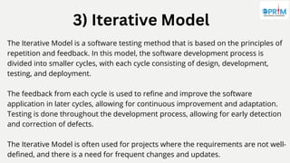 3) Iterative Model
The Iterative Model is a software testing method that is based on the principles of
repetition and feedback. In this model, the software development process is
divided into smaller cycles, with each cycle consisting of design, development,
testing, and deployment.
The feedback from each cycle is used to refine and improve the software
application in later cycles, allowing for continuous improvement and adaptation.
Testing is done throughout the development process, allowing for early detection
and correction of defects.
The Iterative Model is often used for projects where the requirements are not well-
defined, and there is a need for frequent changes and updates.
 
