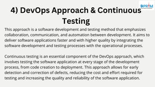 4) DevOps Approach & Continuous
Testing
This approach is a software development and testing method that emphasizes
collaboration, communication, and automation between development. It aims to
deliver software applications faster and with higher quality by integrating the
software development and testing processes with the operational processes.
Continuous testing is an essential component of the DevOps approach, which
involves testing the software application at every stage of the development
process, from code creation to deployment. This approach allows for early
detection and correction of defects, reducing the cost and effort required for
testing and increasing the quality and reliability of the software application.
 