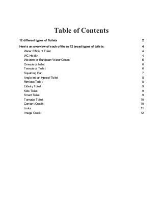 Table of Contents
12 different types of Toilets 2
Here’s an overview of each of these 12 broad types of toilets: 4
Water Efficient Toilet 4
WC Health 4
Western or European Water Closet 5
One-piece toilet 6
Two-piece Toilet 6
Squatting Pan 7
Anglo-Indian type of Toilet 8
Rimless Toilet 8
Elderly Toilet 9
Kids Toilet 9
Smart Toilet 9
Tornado Toilet 10
Content Credit: 10
Links: 11
Image Credit: 12
 
