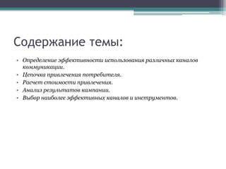 Содержание темы:
• Определение эффективности использования различных каналов
коммуникации.
• Цепочка привлечения потребителя.
• Расчет стоимости привлечения.
• Анализ результатов кампании.
• Выбор наиболее эффективных каналов и инструментов.

 