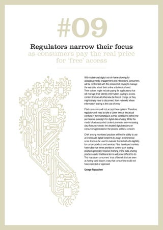 #09
 Regulators narrow their focus
as consumers pay the real price
        for ‘free’ access

                With mobile and digital out-of-home allowing for
                ubiquitous media engagement and interactions, consumers
                will be confronted with the prospect of paying to manage
                the way data about their online activities is shared.
                Their options might include paying for applications that
                will manage their identity information, paying to access
                content that would otherwise be free of charge, or they
                might simply have to disconnect from networks where
                information sharing is the cost of entry.

                Most consumers will not accept these options. Therefore,
                regulators will need to take a closer look at the actual
                conﬂicts in the marketplace as they continue to deﬁne the
                permissions paradigm for digital data sharing. While the
                model of ad-supported content promotes ever-increasing
                data ﬂows worldwide, the detailed digital dossiers on
                consumers generated in the process will be a concern.

                Chief among monitored practices will be the ability to use
                an individual’s digital footprints to assign a commercial
                score that can be used to evaluate that individual’s eligibility
                for certain products and services. Most developed markets
                have rules that either prohibit or control such trading
                practices generally; however, framing online data-sharing
                practices under traditional terms will prove difﬁcult to do.
                This may strain consumers’ trust of brands that are seen
                as having used data in a way that consumers would not
                have expected or approved.

                George Pappachen
 