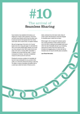 #10
                                  The arrival of
                                Seamless Sharing

Social networks have established themselves as an                 better understand how information travels. Views of
integral part of today’s online experience. Tomorrow’s            certain content will eventually be measured alongside
successful social networks will be those that allow users         its shareable power to determine its impact.
to overcome barriers that separate them from others;
online trafﬁc will be content-driven, not platform-deﬁned.        While Google+ will not merge with Facebook anytime
                                                                  soon, sharing seamlessly to either network (and from
We see the beginnings of this trend in the “sharing”              one to the other) is starting and will establish itself sooner
buttons that are on many web pages. It is estimated that          rather than later. Shareability will open up an interesting
50% of the world’s 10,000 largest websites now include            opportunity for brands: those that create the most
such links, leaving the other half to realize that the real       innovative and engaging pieces of content will ride the
power of the web is in sharing. While “shareability” is           shareable wave and reap the beneﬁts above competition.
a relatively new concept, ideas like virality - a natural
consequence of sharing - have been an established                 Juan Manuel Hernandez
measure of online success for some time.

Providing the necessary conditions for shareability will
become a basic prerequisite for any successful online
outlet; it is in everyone’s interest that sharing is made easy.
The ability to measure shareability will establish itself as
a useful way to determine levels of inﬂuence and to
 