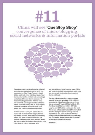 China will see ‘One Stop Shop’
                                       #11
   convergence of micro-blogging,
social networks & information portals




 The explosive growth in social media has had undoubted           and video facilities and enough character spaces (1 to40)
 world-wide repercussions, least not in the world’s most          give substantive feedback. Layouts are basic, easy to follow
 populous country, China. Though Facebook is ofﬁcially            and users can split interfaces into different categories,
 delisted, social media thrives under the umbrella of local       themes and threads.
 alternatives like Ren Ren and Kaixin, both overwhelmingly
 used by locals. With a keen desire to broadcast and              The allure of Social Network Sites is now, from this angle,
 share opinions, bloggers (over half of Internet users            statistically on the wane. According to CNNIC, in 20 0 the
                                                                                                                       1
 were purportedly active bloggers according to the China          penetration rate of Social Network Sites amongst Chinese
 Network Information Center (CNNIC) in 2009) migrated             Internet-goers was 5 and in 201 this has fallen to 47%.
                                                                                         1%           1
 towards the user-friendly environment of the Social              From December 20 0 to the end of June 201 Weibo
                                                                                        1                       1,
 Network Sites in which to provide personal musings.              usage has grown 200%. Weibo is fast usurping other Social
                                                                  Network Sites as the place to broadcast. 20 2 will bring about
                                                                                                               1
  That tide, however, is turning fast- as is ever the case        the effects of integration and how to manage consumer
 in China- with the advent of micro-blogging (the most            expectations on news, communication and information
 popular being Sina.com’s Weibo). Weibo is fundamentally          sharing. Portals (who want a piece of the action), micro-blogs
 different from Twitter and offers multi-functions that           and Social Network Sites will converge under one umbrella
 essentially make it a simpliﬁed version of a Social Network      to offer users an integrated one-stop shop.
 Sites. In China, where recreational time is a premium, this is
 critical. Weibo, for instance, offers visual, audio              Chris Maier
 
