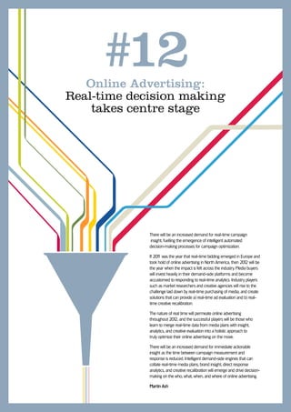 #12
   Online Advertising:
Real-time decision making
    takes centre stage




             There will be an increased demand for real-time campaign
              insight, fuelling the emergence of intelligent automated
             decision-making processes for campaign optimization.

             If 201 was the year that real-time bidding emerged in Europe and
                    1
             took hold of online advertising in North America, then 201 will be
                                                                        2
             the year when the impact is felt across the industry. Media buyers
             will invest heavily in their demand-side platforms and become
             accustomed to responding to real-time analytics. Industry players
             such as market researchers and creative agencies will rise to the
             challenge laid down by real-time purchasing of media, and create
             solutions that can provide a) real-time ad evaluation and b) real-
             time creative recalibration.

             The nature of real time will permeate online advertising
             throughout 201 and the successful players will be those who
                             2,
             learn to merge real-time data from media plans with insight,
             analytics, and creative evaluation into a holistic approach to
             truly optimize their online advertising on the move.

             There will be an increased demand for immediate actionable
             insight as the time between campaign measurement and
             response is reduced. Intelligent demand-side engines that can
             collate real-time media plans, brand insight, direct response
             analytics, and creative recalibration will emerge and drive decision-
             making on the who, what, when, and where of online advertising.

             Martin Ash
 