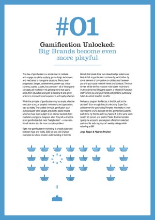 #01
                  Gamiﬁcation Unlocked:
                  Big Brands become even
                       more playful

The idea of gamiﬁcation is a simple one: to motivate           Brands that create their own closed-badge systems are
and engage people by applying game design techniques           likely to fail, as gamiﬁcation is inherently social, either by
and mechanics to non-game situations. Points, level            some element of competition or collaboration between
progression, badges, achievements, power-ups, virtual          you and your social network friends and contacts. The true
currency, quests, puzzles, loss aversion – all of these game   winner will be the ﬁrst massive multi-player multi-brand
concepts are involved in this growing trend that spans         multi-channel real-life game system, a “World of Purchase-
areas from education and work to keeping ﬁt and green          craft” where you and your friends will combine purchasing
actions to improved brand experience and loyalty schemes.      habits to unlock branded beneﬁts.

While the principle of gamiﬁcation may be simple, effective    Perhaps a program like Nectar, in the UK, will be the
execution is not, as people’s motivations and approaches       pioneer? Soon enough I would unlock my Super Dad
vary so widely. The crudest forms of gamiﬁcation such          achievement for purchasing Pampers ﬁve weeks in a row
as Foursquare-style badges and points-based reward             (earning me a 10% discount for life), get 50 bonus points
schemes have been subject to an intense backlash from          each time my friends and I buy Special K in the same week
marketers and game designers alike. They tell us that this     (worth 50 pence), and level to Master Environmentalist
is not gamiﬁcation but mere “badgiﬁcation”—a one-size-         (giving me access to special green offers from selected
ﬁts-all solution to a far more complex problem.                partners) for reducing my car’s weekly mileage while
                                                               refuelling at BP.
Right now gamiﬁcation in marketing is uneasily balanced
between hype and reality. 201 will see a lot of great
                             2                                 Jorge Alagon & Maarten Peschier
examples but also a broader understanding of its limits.
 