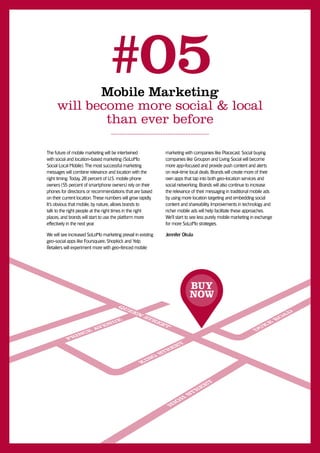 Mobile Marketing
                                 #05
     will become more social & local
             than ever before

The future of mobile marketing will be intertwined            marketing with companies like Placecast. Social buying
with social and location-based marketing (SoLoMo:             companies like Groupon and Living Social will become
Social Local Mobile). The most successful marketing           more app-focused and provide push content and alerts
messages will combine relevance and location with the         on real-time local deals. Brands will create more of their
right timing. Today, 28 percent of U.S. mobile phone          own apps that tap into both geo-location services and
owners (55 percent of smartphone owners) rely on their        social networking. Brands will also continue to increase
phones for directions or recommendations that are based       the relevance of their messaging in traditional mobile ads
on their current location. These numbers will grow rapidly.   by using more location targeting and embedding social
It’s obvious that mobile, by nature, allows brands to         content and shareability. Improvements in technology and
talk to the right people at the right times in the right      richer mobile ads will help facilitate these approaches.
places, and brands will start to use the platform more        We’ll start to see less purely mobile marketing in exchange
effectively in the next year.                                 for more SoLoMo strategies.

We will see increased SoLoMo marketing prevail in existing    Jennifer Okula
geo-social apps like Foursquare, Shopkick and Yelp.
Retailers will experiment more with geo-fenced mobile




                                                                           BUY
                                                                           NOW
 