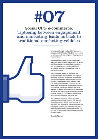 #07
    Social CPG e-commerce:
Tiptoeing between engagement
and marketing leads us back to
traditional marketing vehicles

               Currently contributing to less than 5% of all consumer
               packaged goods (CPG) sales, CPG eCommerce is poised
               for continued growth as online grocery shopping becomes
               more main stream.

               Firstly we are likely to see an increase in paid media
               which raises awareness and knowledge about the beneﬁts
               of CPG ecommerce, and more CPG ads on shopping
               sites such as walmart.com. In addition, CPG brands
               will cautiously experiment with using social media to
               drum up ecommerce.

               “Social commerce” needs to be approached with
               caution because fans primarily want to enjoy a genuine
               relationship and a sense of community with others like
               them. Marketers therefore need to be careful not to tip
               the balance of engagement toward marketing. There
               is no “dislike” button but if there is too much focus on
               selling instead of delivering an experience with the brand,
               consumers can vote with their wallets or even worse
               negatively inﬂuence others in a very fast and powerful way.
               We have all seen how quickly bad experiences can morph
               into a bad situation for a company, quickly eroding the
               equity that has been carefully built up over time.

               That said, CPG marketers can and should push the
               technological boundaries to deliver the least obtrusive
               but most e-commerce vehicles. Social media can be
               used to kick start conversations, build awareness and trial;
               sampling and couponing have tremendous popularity
               within fan pages while sneak previews/special offers can
               spur sales for new products online before they even reach
               traditional shelves.

               Christophe Moerman
 