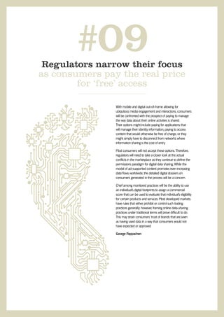 #09
 Regulators narrow their focus
as consumers pay the real price
        for ‘free’ access

                With mobile and digital out-of-home allowing for
                ubiquitous media engagement and interactions, consumers
                will be confronted with the prospect of paying to manage
                the way data about their online activities is shared.
                Their options might include paying for applications that
                will manage their identity information, paying to access
                content that would otherwise be free of charge, or they
                might simply have to disconnect from networks where
                information sharing is the cost of entry.

                Most consumers will not accept these options. Therefore,
                regulators will need to take a closer look at the actual
                conflicts in the marketplace as they continue to define the
                permissions paradigm for digital data sharing. While the
                model of ad-supported content promotes ever-increasing
                data flows worldwide, the detailed digital dossiers on
                consumers generated in the process will be a concern.

                Chief among monitored practices will be the ability to use
                an individual’s digital footprints to assign a commercial
                score that can be used to evaluate that individual’s eligibility
                for certain products and services. Most developed markets
                have rules that either prohibit or control such trading
                practices generally; however, framing online data-sharing
                practices under traditional terms will prove difficult to do.
                This may strain consumers’ trust of brands that are seen
                as having used data in a way that consumers would not
                have expected or approved.

                George Pappachen
 