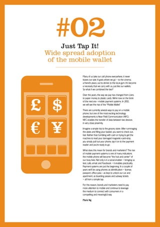 #02 Just Tap It!
 Wide spread adoption
  of the mobile wallet

            Many of us take our cell phone everywhere; it never
            leaves our side. It goes where we go – to the cinema,
            a friend’s place, out to dinner, to the local gym. It’s become
            a necessity that we carry with us, just like our wallets.
            So what if we combined the two?




£ $
            Over the years, the way we pay has changed from coins
            to paper money to plastic cards. We’re now on the brink
            of the next era—mobile payment systems. In 201  2,
            we will see the rise of the “Mobile Wallet.”

            There are currently several ways to pay on a mobile
            phone, but one of the most exciting technology
            developments is Near Field Communication (NFC).




  Y
            NFC enables the transfer of data between two devices
            in very close proximity.

            Imagine a simple trip to the grocery store. After rummaging
            the aisles and filling your basket, you want to check out,
            fast. Rather than fumbling with cash or trying to get the
            machine to read your damaged magnetic-card-strip,
            you simply pull out your phone, tap it on to the payment
            reader and you’re ready to go.

            What does this mean for brands and marketers? The rise
            of mobile payment systems is one of many indications
            the mobile phone will become “the hub and center” of
            our busy lives. Not only is it a social enabler – bringing us
            text, calls, email, and Facebook – it enables practicality.
            Payment systems are just the beginning. In a couple of
            years we’ll be using phones as identification – license,
            passport, office pass - as keys to unlock our car and
            apartment, as boarding passes and subway tickets
            – all from a simple tap.

            For this reason, brands and marketers need to pay
            more attention to mobile and continue to leverage
            the medium to connect with consumers in a
            compelling and meaningful way.

            Marie Ng
 