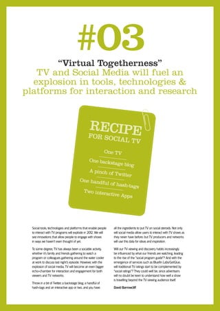 “Virtual Togetherness”
                                     #03
   TV and Social Media will fuel an
  explosion in tools, technologies &
platforms for interaction and research


                                                 RECIPE
                                                 F  OR SOCIA
                                                             L                 TV
                                                              One TV
                                            One backs
                                                       tage blog
                                            A pinch o
                                                      f Twitter
                                         One hand
                                                  ful of hash
                                                             -tags
                                          Two inter
                                                    active App
                                                               s




  Social tools, technologies and platforms that enable people    all the ingredients to put TV on social steroids. Not only
  to interact with TV programs will explode in 201 We will
                                                  2.             will social media allow users to interact with TV shows as
  see innovations that allow people to engage with shows         they never have before, but TV producers and networks
  in ways we haven’t even thought of yet.                        will use this data for ideas and inspiration.

  To some degree, TV has always been a sociable activity,        Will our TV viewing and discovery habits increasingly
  whether it’s family and friends gathering to watch a           be influenced by what our friends are watching, leading
  program or colleagues gathering around the water cooler        to the rise of the “social program guide”? And with the
  at work to discuss last night’s episode. However, with the     emergence of services such as Bluefin Labs/GetGlue,
  explosion of social media, TV will become an even bigger       will traditional TV ratings start to be complemented by
  echo-chamber for interaction and engagement for both           “social ratings”? They could well be, since advertisers
  viewers and TV networks.                                       will no doubt be keen to understand how well a show
                                                                 is travelling beyond the TV viewing audience itself.
  Throw in a bit of Twitter, a backstage blog, a handful of
  hash-tags and an interactive app or two, and you have          David Barrowcliff
 