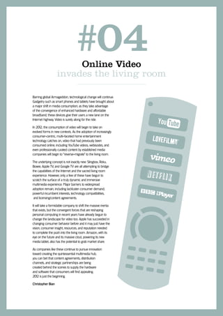 #04
                        Online Video
                   invades the living room

Barring global Armageddon, technological change will continue.
Gadgetry such as smart phones and tablets have brought about
a major shift in media consumption; as they take advantage
of the convergence of enhanced hardware and affordable
broadband, these devices give their users a new lane on the
Internet highway. Video is surely along for the ride.

In 201 the consumption of video will begin to take on
      2,
evolved forms in new contexts. As the adoption of increasingly
consumer-centric, multi-faceted home entertainment
technology catches on, video that had previously been
consumed online, including YouTube videos, webisodes, and
even professionally curated content by established media
companies will begin to “reverse-migrate” to the living room.

The underlying concept is not exactly new: Slingbox, Roku,
Boxee, Apple TV, and Google TV are all attempting to bridge
the capabilities of the Internet and the sacred living room
experience. However, only a few of these have begun to
scratch the surface of a truly dynamic and immersive
multimedia experience. Major barriers to widespread
adoption remain, including lackluster consumer demand,
powerful incumbent interests, technology compatibilities,
 and licensing/content agreements.

It will take a formidable company to shift the massive inertia
that exists, but the convergent forces that are reshaping
personal computing in recent years have already begun to
change the landscape for video too. Apple has succeeded in
changing consumer behavior before and it may just have the
vision, consumer insight, resources, and reputation needed
to complete the push into the living room. Amazon, with its
eye on the future and its massive clout, powering its new
media tablet, also has the potential to grab market share.

As companies like these continue to pursue innovation
toward creating the quintessential multimedia hub,
you can bet that content agreements, distribution
channels, and strategic partnerships are being
created behind the scenes to supply the hardware
and software that consumers will find appealing.
201 is just the beginning.
   2

Christopher Bian
 