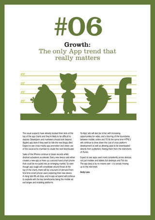 Growth:
                                    #06
                    The only App trend that
                         really matters

6’0”

5’0”

4’0”

3’0”




 The usual suspects have already booked their slots at the          ‘In-App’ ads will also be richer, with increasing
 top of the app charts and they’re likely to be difficult to        opportunities for video, and a blurring of the boundaries
 depose. Developers and marketers should look beyond                between mobile, online and TV. At the same time HTML5
 Apple’s app store if they want to ride the next Angry Bird.        will continue to drive down the cost of cross platform
 Expect to see cross-media app promotion and clever use             development as well as allowing apps to be downloaded
 of the social echo chamber to create the next blockbuster.         directly from publishers, freeing them from the restrictions
                                                                    of iTunes.
 Sales of the iPhone continue to break records whilst
 Android activations accelerate. Every new device sold either       Expect to see apps used more consistently across devices;
 creates a new app or frees up a second hand smart phone            not just mobiles and tablets but desktops and TVs too.
 that could be re-cycled into an emerging market. So even           The app story is by no means over - it is simply moving
 though app usage will consolidate around those at the              up to the next level.
 top of the charts, there will be a tsunami of demand from
 first-time smart phone users exploring their new device.           Andy Lees
 A rising tide lifts all ships, and in-app ad spend will continue
 to explode with the key beneficiaries being the mobile ad
 exchanges and enabling platforms.
 