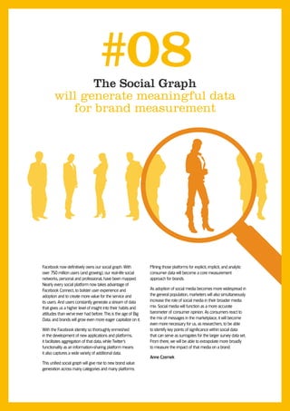 The Social Graph
                                  #08
       will generate meaningful data
          for brand measurement




Facebook now definitively owns our social graph. With           Mining those platforms for explicit, implicit, and analytic
over 750 million users (and growing), our real-life social      consumer data will become a core measurement
networks, personal and professional, have been mapped.          approach for brands.
Nearly every social platform now takes advantage of
Facebook Connect, to bolster user experience and                As adoption of social media becomes more widespread in
adoption and to create more value for the service and           the general population, marketers will also simultaneously
its users. And users constantly generate a stream of data       increase the role of social media in their broader media
that gives us a higher level of insight into their habits and   mix. Social media will function as a more accurate
attitudes than we’ve ever had before. This is the age of Big    barometer of consumer opinion. As consumers react to
Data, and brands will grow even more eager capitalize on it.    the mix of messages in the marketplace, it will become
                                                                even more necessary for us, as researchers, to be able
With the Facebook identity so thoroughly enmeshed               to identify key points of significance within social data
in the development of new applications and platforms,           that can serve as surrogates for the larger survey data set.
it facilitates aggregation of that data, while Twitter’s        From there, we will be able to extrapolate more broadly
functionality as an information-sharing platform means          to measure the impact of that media on a brand.
it also captures a wide variety of additional data.
                                                                Anne Czernek
This unified social graph will give rise to new brand value
generation across many categories and many platforms.
 