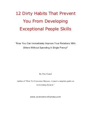 12 Dirty Habits That Prevent
       You From Developing
    Exceptional People Skills


“Now You Can Immediately Improve Your Relations With
       Others Without Spending A Single Penny!”




                        By Pete Grand


 Author of “How To Overcome Shyness: A man’s complete guide on
                     overcoming shyness.”




               www.overcome-shyness.com
 