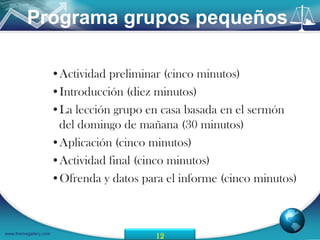 Programa grupos pequeños

                       •Actividad preliminar (cinco minutos)
                       •Introducción (diez minutos)
                       •La lección grupo en casa basada en el sermón
                        del domingo de mañana (30 minutos)
                       •Aplicación (cinco minutos)
                       •Actividad final (cinco minutos)
                       •Ofrenda y datos para el informe (cinco minutos)



www.themegallery.com
                                           12
 