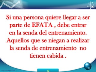 Si una persona quiere llegar a ser
       parte de EFATA , debe entrar
       en la senda del entrenamiento.
      Aquellos que se niegan a realizar
       la senda de entrenamiento no
                tienen cabida .

www.themegallery.com
                       12
 