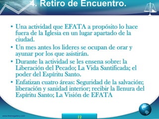 4. Retiro de Encuentro.

      • Una actividad que EFATA a propósito lo hace
        fuera de la Iglesia en un lugar apartado de la
        ciudad.
      • Un mes antes los lideres se ocupan de orar y
        ayunar por los que asistirán.
      • Durante la actividad se les ensena sobre: la
        Liberación del Pecado; La Vida Santificada; el
        poder del Espíritu Santo.
      • Enfatizan cuatro áreas: Seguridad de la salvación;
        liberación y sanidad interior; recibir la llenura del
        Espíritu Santo; La Visión de EFATA

www.themegallery.com
                                  12
 