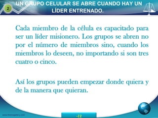 UN GRUPO CELULAR SE ABRE CUANDO HAY UN
    2
                      LÍDER ENTRENADO.


           Cada miembro de la célula es capacitado para
           ser un líder misionero. Los grupos se abren no
           por el número de miembros sino, cuando los
           miembros lo deseen, no importando si son tres
           cuatro o cinco.

           Así los grupos pueden empezar donde quiera y
           de la manera que quieran.


www.themegallery.com
                                -12
 