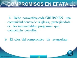 COMPROMISOS EN EFATA

            1- Debe convertirse cada GRUPO EN una
           comunidad dentro de la iglesia, protegiéndola
           de los innumerables programas que
           competirán con ellas.

      2- El valor del compromiso de evangelizar



www.themegallery.com
                                -12
 