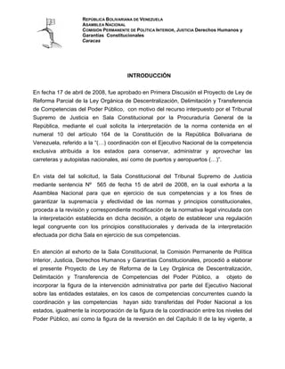 REPÚBLICA BOLIVARIANA DE VENEZUELA
                    ASAMBLEA NACIONAL
                    COMISIÓN PERMANENTE DE POLÍTICA INTERIOR, JUSTICIA Derechos Humanos y
                    Garantías Constitucionales
                    Caracas




                                       INTRODUCCIÓN


En fecha 17 de abril de 2008, fue aprobado en Primera Discusión el Proyecto de Ley de
Reforma Parcial de la Ley Orgánica de Descentralización, Delimitación y Transferencia
de Competencias del Poder Público, con motivo del recurso interpuesto por el Tribunal
Supremo de Justicia en Sala Constitucional por la Procuraduría General de la
República, mediante el cual solicita la interpretación de la norma contenida en el
numeral 10 del artículo 164 de la Constitución de la República Bolivariana de
Venezuela, referido a la “(…) coordinación con el Ejecutivo Nacional de la competencia
exclusiva atribuida a los estados para conservar, administrar y aprovechar las
carreteras y autopistas nacionales, así como de puertos y aeropuertos (…)”.


En vista del tal solicitud, la Sala Constitucional del Tribunal Supremo de Justicia
mediante sentencia Nº 565 de fecha 15 de abril de 2008, en la cual exhorta a la
Asamblea Nacional para que en ejercicio de sus competencias y a los fines de
garantizar la supremacía y efectividad de las normas y principios constitucionales,
proceda a la revisión y correspondiente modificación de la normativa legal vinculada con
la interpretación establecida en dicha decisión, a objeto de establecer una regulación
legal congruente con los principios constitucionales y derivada de la interpretación
efectuada por dicha Sala en ejercicio de sus competencias.


En atención al exhorto de la Sala Constitucional, la Comisión Permanente de Política
Interior, Justicia, Derechos Humanos y Garantías Constitucionales, procedió a elaborar
el presente Proyecto de Ley de Reforma de la Ley Orgánica de Descentralización,
Delimitación y Transferencia de Competencias del Poder Público, a objeto de
incorporar la figura de la intervención administrativa por parte del Ejecutivo Nacional
sobre las entidades estatales, en los casos de competencias concurrentes cuando la
coordinación y las competencias hayan sido transferidas del Poder Nacional a los
estados, igualmente la incorporación de la figura de la coordinación entre los niveles del
Poder Público, así como la figura de la reversión en del Capítulo II de la ley vigente, a
 