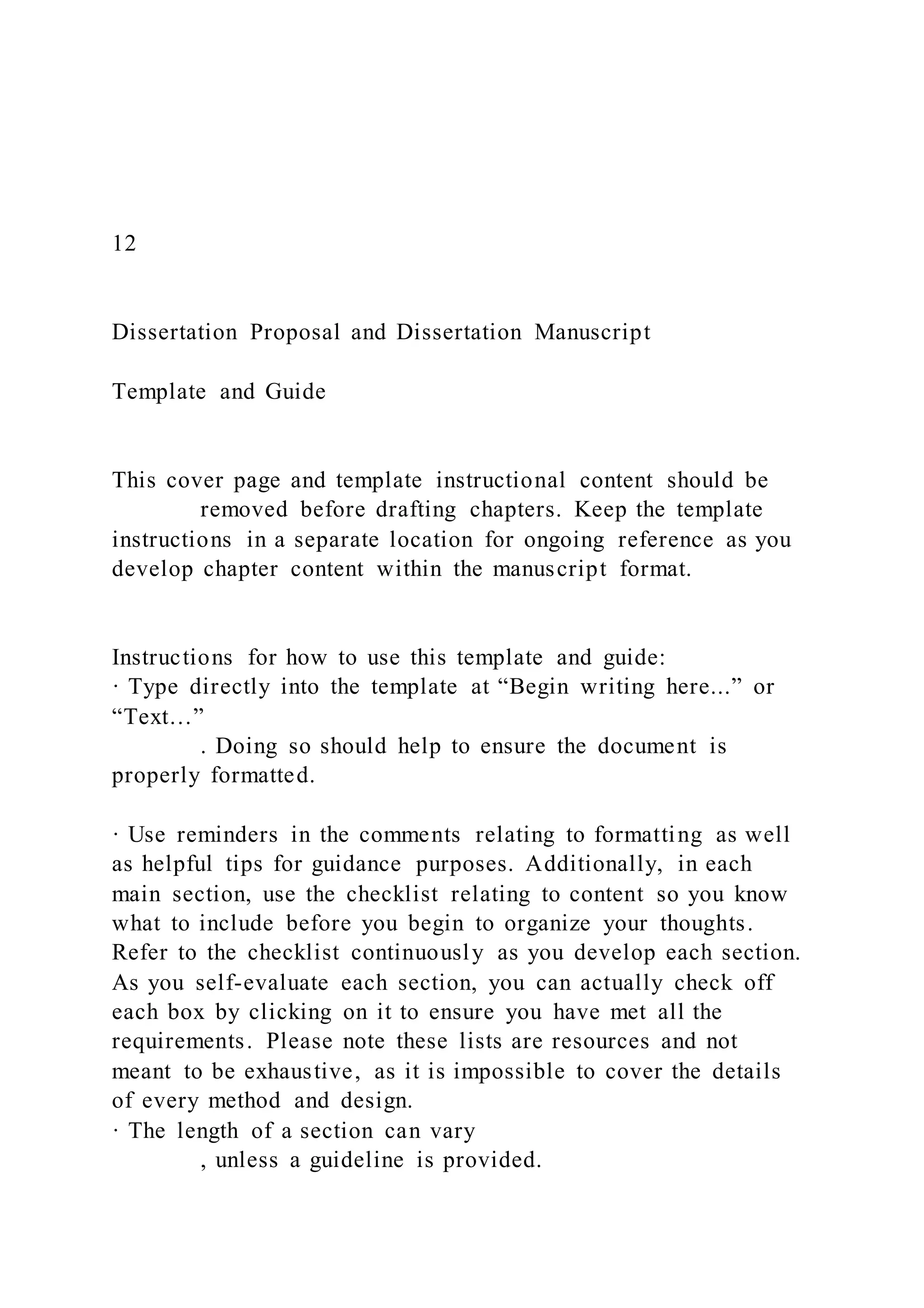 12
Dissertation Proposal and Dissertation Manuscript
Template and Guide
This cover page and template instructional content should be
removed before drafting chapters. Keep the template
instructions in a separate location for ongoing reference as you
develop chapter content within the manuscript format.
Instructions for how to use this template and guide:
· Type directly into the template at “Begin writing here...” or
“Text…”
. Doing so should help to ensure the document is
properly formatted.
· Use reminders in the comments relating to formatting as well
as helpful tips for guidance purposes. Additionally, in each
main section, use the checklist relating to content so you know
what to include before you begin to organize your thoughts.
Refer to the checklist continuously as you develop each section.
As you self-evaluate each section, you can actually check off
each box by clicking on it to ensure you have met all the
requirements. Please note these lists are resources and not
meant to be exhaustive, as it is impossible to cover the details
of every method and design.
· The length of a section can vary
, unless a guideline is provided.
 